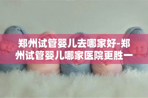 郑州试管婴儿去哪家好-郑州试管婴儿哪家医院更胜一筹？