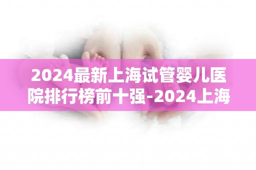 2024最新上海试管婴儿医院排行榜前十强-2024上海试管婴儿医院排行榜前十强揭晓