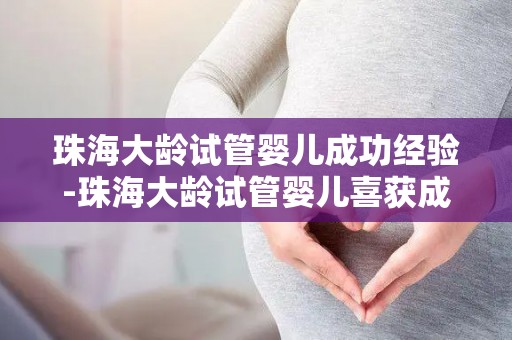 珠海大龄试管婴儿成功经验-珠海大龄试管婴儿喜获成功，圆梦幸福家庭