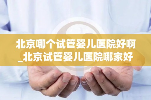 北京哪个试管婴儿医院好啊_北京试管婴儿医院哪家好？权威推荐