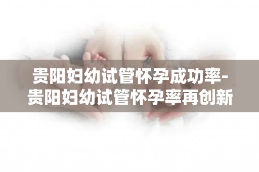 贵阳妇幼试管怀孕成功率-贵阳妇幼试管怀孕率再创新高，喜报频传