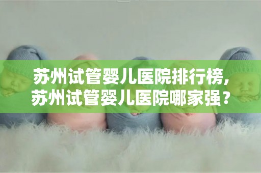 苏州试管婴儿医院排行榜,苏州试管婴儿医院哪家强？权威排行榜揭晓
