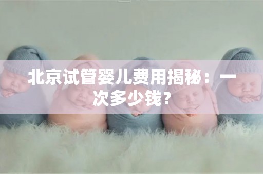 北京试管婴儿费用揭秘：一次多少钱？