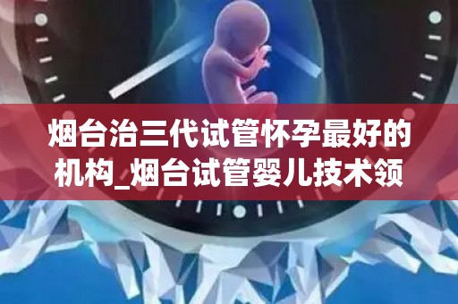 烟台治三代试管怀孕最好的机构_烟台试管婴儿技术领先,三代试管怀孕首选机构 烟台治三代试管怀孕最好的机构_烟台试管婴儿技术领先,三代试管怀孕首选机构