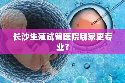 长沙生殖试管医院哪家更专业? 长沙生殖试管医院哪家更专业?