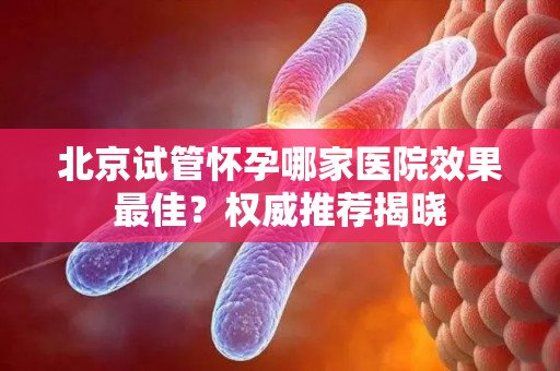 北京试管怀孕哪家医院效果最佳?权威推荐揭晓 北京试管怀孕哪家医院效果最佳?权威推荐揭晓