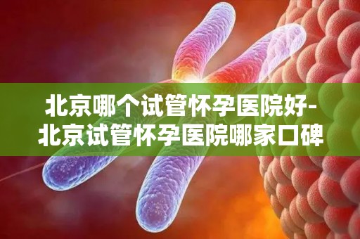 北京哪个试管怀孕医院好-北京试管怀孕医院哪家口碑好? 北京哪个试管怀孕医院好-北京试管怀孕医院哪家口碑好?