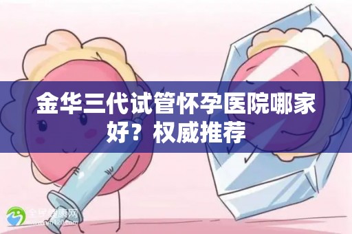 金华三代试管怀孕医院哪家好？权威推荐