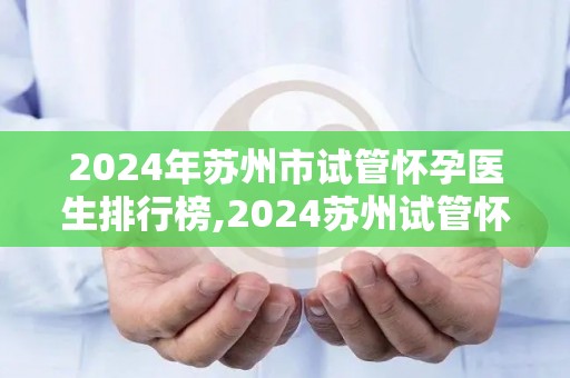 2024年苏州市试管怀孕医生排行榜,2024苏州试管怀孕医生实力榜揭晓