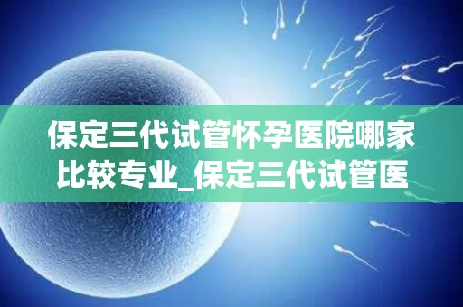 保定三代试管怀孕医院哪家比较专业_保定三代试管医院哪家更专业？权威推荐揭晓