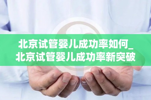 北京试管婴儿成功率如何_北京试管婴儿成功率新突破，领跑全国