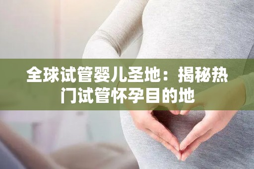 全球试管婴儿圣地：揭秘热门试管怀孕目的地