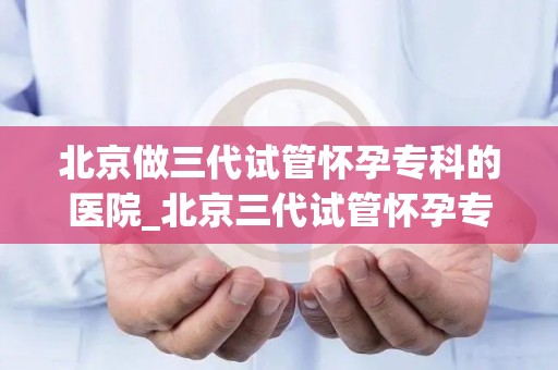 北京做三代试管怀孕专科的医院_北京三代试管怀孕专科医院:孕育新生命,助力家庭幸福 北京做三代试管怀孕专科的医院_北京三代试管怀孕专科医院:孕育新生命,助力家庭幸福