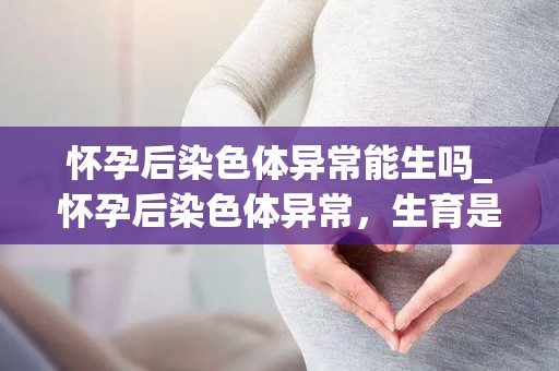 怀孕后染色体异常能生吗_怀孕后染色体异常,生育是否可行? 怀孕后染色体异常能生吗_怀孕后染色体异常,生育是否可行?