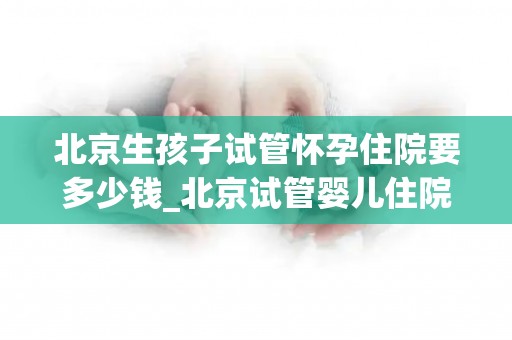 北京生孩子试管怀孕住院要多少钱_北京试管婴儿住院费用大揭秘：生育成本知多少？