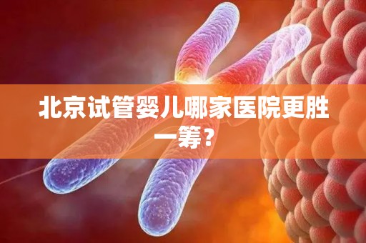 北京试管婴儿哪家医院更胜一筹? 北京试管婴儿哪家医院更胜一筹?
