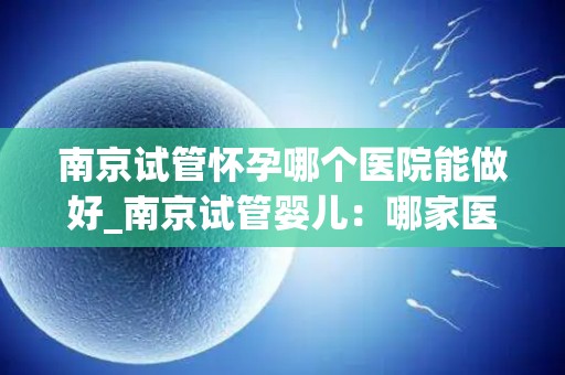 南京试管怀孕哪个医院能做好_南京试管婴儿：哪家医院技术更胜一筹？