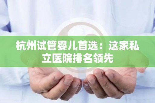 杭州试管婴儿首选：这家私立医院排名领先
