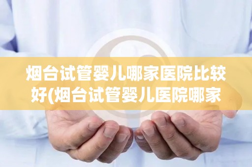 烟台试管婴儿哪家医院比较好(烟台试管婴儿医院哪家更胜一筹?) 烟台试管婴儿哪家医院比较好(烟台试管婴儿医院哪家更胜一筹?)