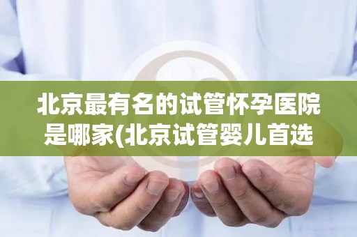 北京最有名的试管怀孕医院是哪家(北京试管婴儿首选医院揭秘)