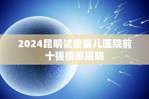 2024昆明试管婴儿医院前十强榜单揭晓