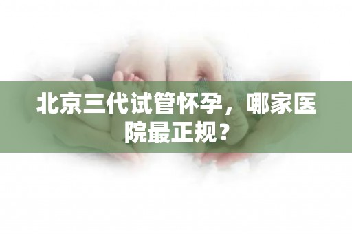 北京三代试管怀孕,哪家医院最正规? 北京三代试管怀孕,哪家医院最正规?