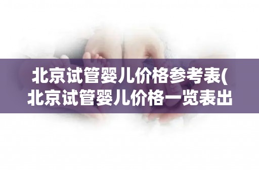 北京试管婴儿价格参考表(北京试管婴儿价格一览表出炉)