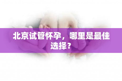 北京试管怀孕，哪里是最佳选择？