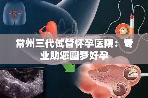 常州三代试管怀孕医院：专业助您圆梦好孕