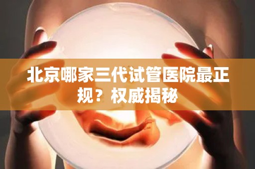 北京哪家三代试管医院最正规?权威揭秘 北京哪家三代试管医院最正规?权威揭秘