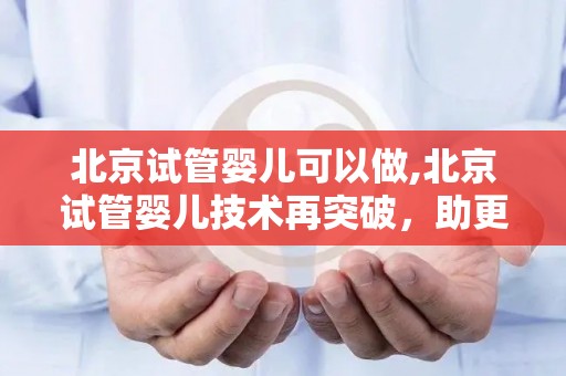 北京试管婴儿可以做,北京试管婴儿技术再突破，助更多家庭圆梦生育