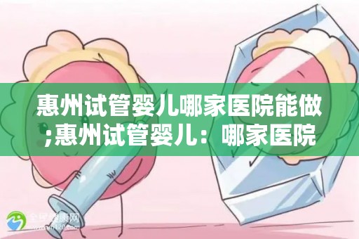 惠州试管婴儿哪家医院能做;惠州试管婴儿：哪家医院技术领先？