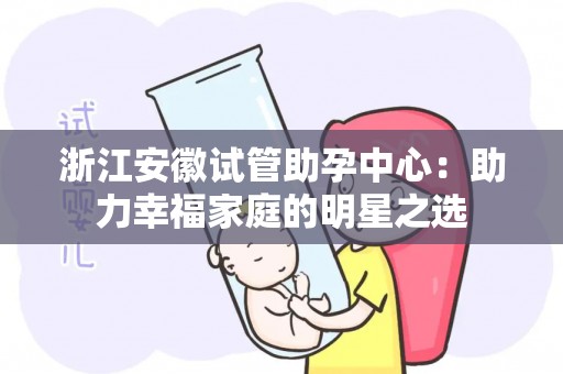浙江安徽试管助孕中心：助力幸福家庭的明星之选