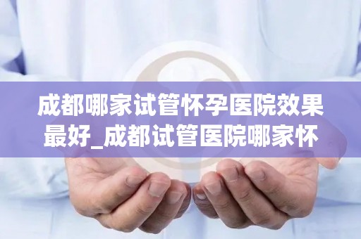 成都哪家试管怀孕医院效果最好_成都试管医院哪家怀孕效果最佳？权威推荐