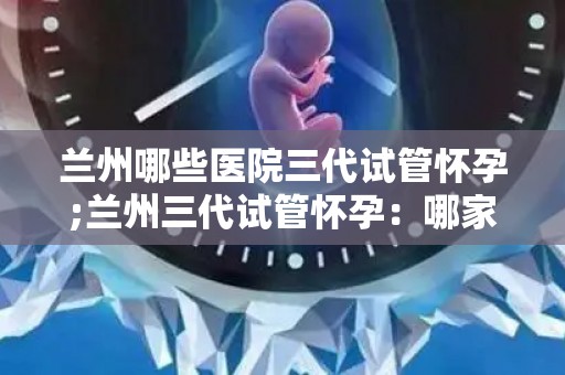 兰州哪些医院三代试管怀孕;兰州三代试管怀孕:哪家医院技术领先? 兰州哪些医院三代试管怀孕;兰州三代试管怀孕:哪家医院技术领先?