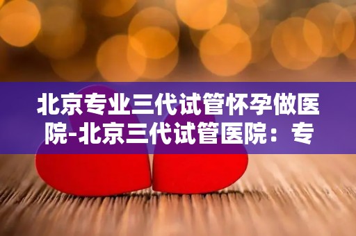 北京专业三代试管怀孕做医院-北京三代试管医院:专业助三代家庭圆梦好孕 北京专业三代试管怀孕做医院-北京三代试管医院:专业助三代家庭圆梦好孕