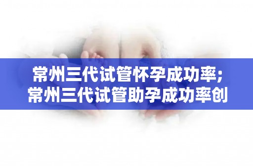 常州三代试管怀孕成功率;常州三代试管助孕成功率创新高，三代试管怀孕新突破
