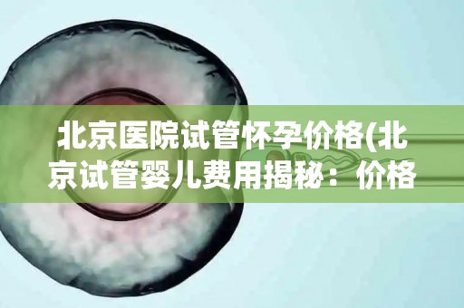 北京医院试管怀孕价格(北京试管婴儿费用揭秘：价格几何？)