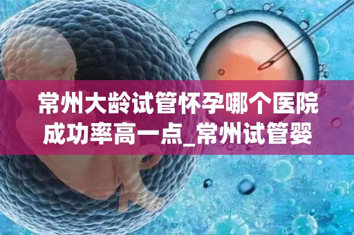 常州大龄试管怀孕哪个医院成功率高一点_常州试管婴儿成功率哪家医院更胜一筹? 常州大龄试管怀孕哪个医院成功率高一点_常州试管婴儿成功率哪家医院更胜一筹?
