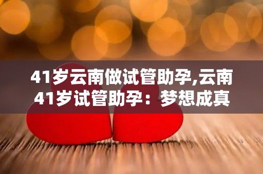 41岁云南做试管助孕,云南41岁试管助孕：梦想成真
