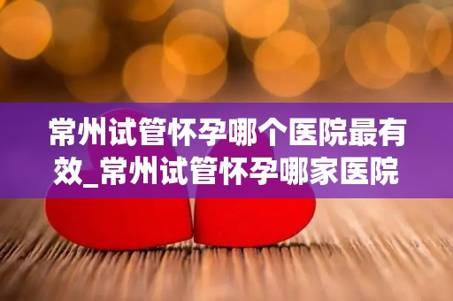 常州试管怀孕哪个医院最有效_常州试管怀孕哪家医院最有效？揭秘权威推荐