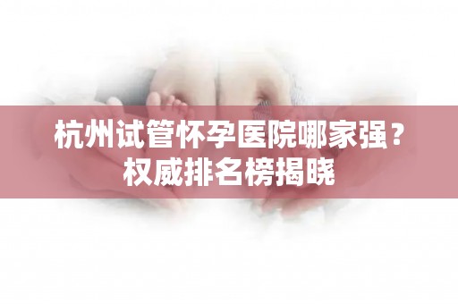 杭州试管怀孕医院哪家强?权威排名榜揭晓 杭州试管怀孕医院哪家强?权威排名榜揭晓
