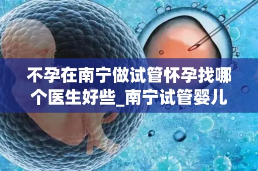 不孕在南宁做试管怀孕找哪个医生好些_南宁试管婴儿：不孕患者如何选择最佳医生？
