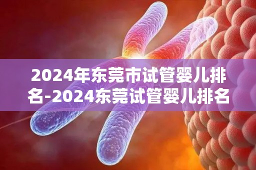 2024年东莞市试管婴儿排名-2024东莞试管婴儿排名揭晓：哪家医院领先？