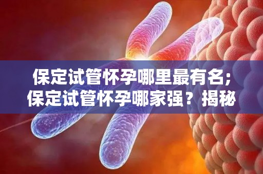 保定试管怀孕哪里最有名;保定试管怀孕哪家强？揭秘热门医院排名