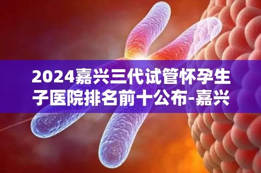 2024嘉兴三代试管怀孕生孩子医院排名前十公布-嘉兴三代试管医院排名前十揭晓