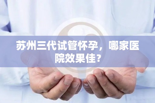 苏州三代试管怀孕,哪家医院效果佳? 苏州三代试管怀孕,哪家医院效果佳?