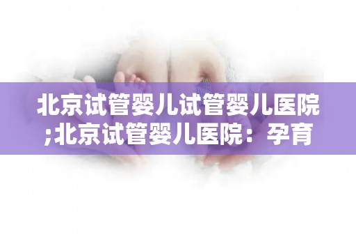 北京试管婴儿试管婴儿医院;北京试管婴儿医院:孕育新生命的摇篮 北京试管婴儿试管婴儿医院;北京试管婴儿医院:孕育新生命的摇篮