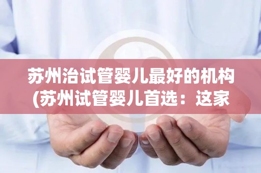 苏州治试管婴儿最好的机构(苏州试管婴儿首选：这家机构口碑爆棚)