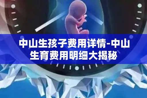 中山生孩子费用详情-中山生育费用明细大揭秘